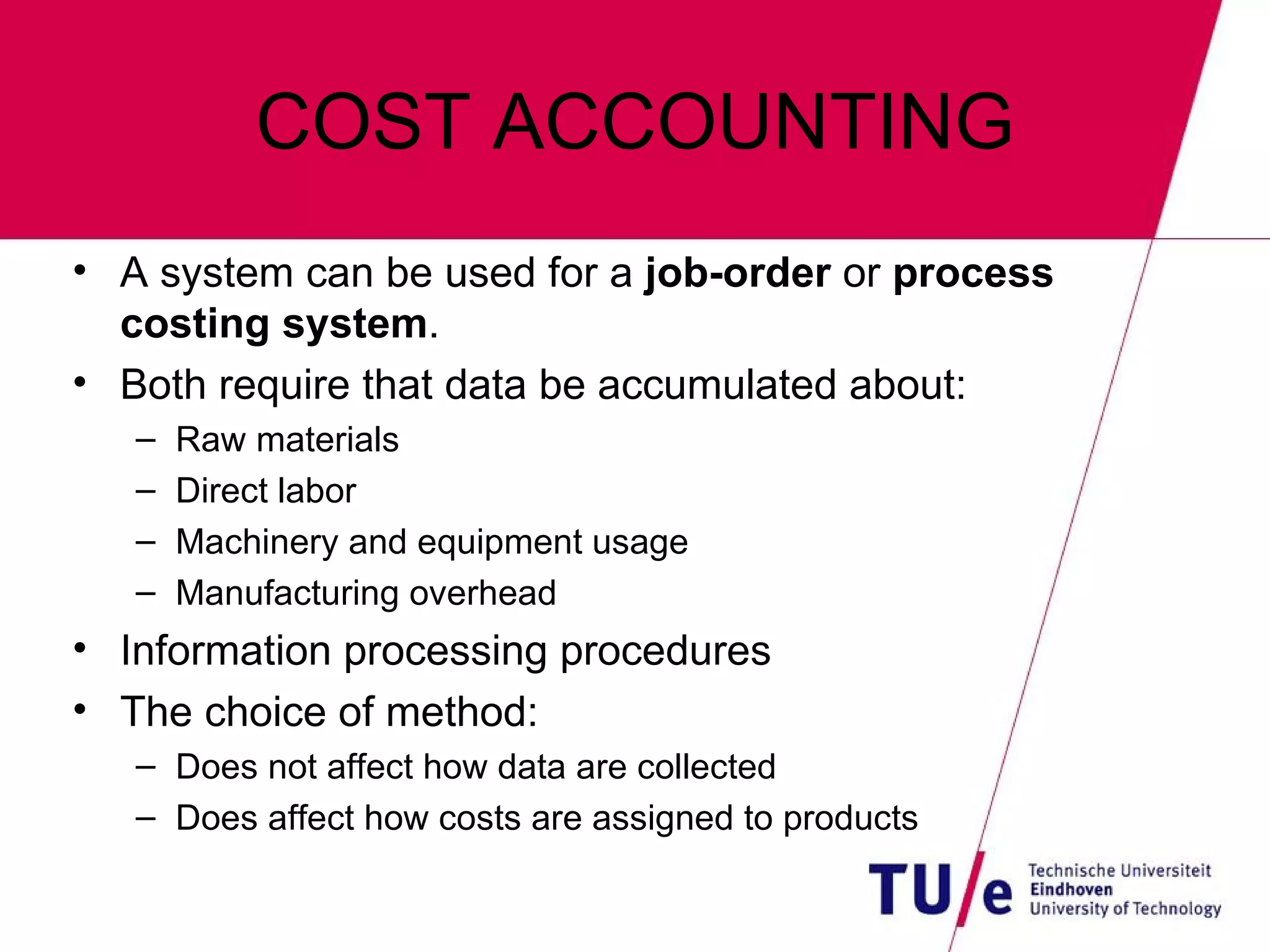 COST ACCOUNTING A system can be used for a  job-order  or  process costing system . Both require that data be accumulated about: Raw materials Direct labor Machinery and equipment usage Manufacturing overhead Information processing procedures The choice of method: Does not affect how data are collected Does affect how costs are assigned to products 
