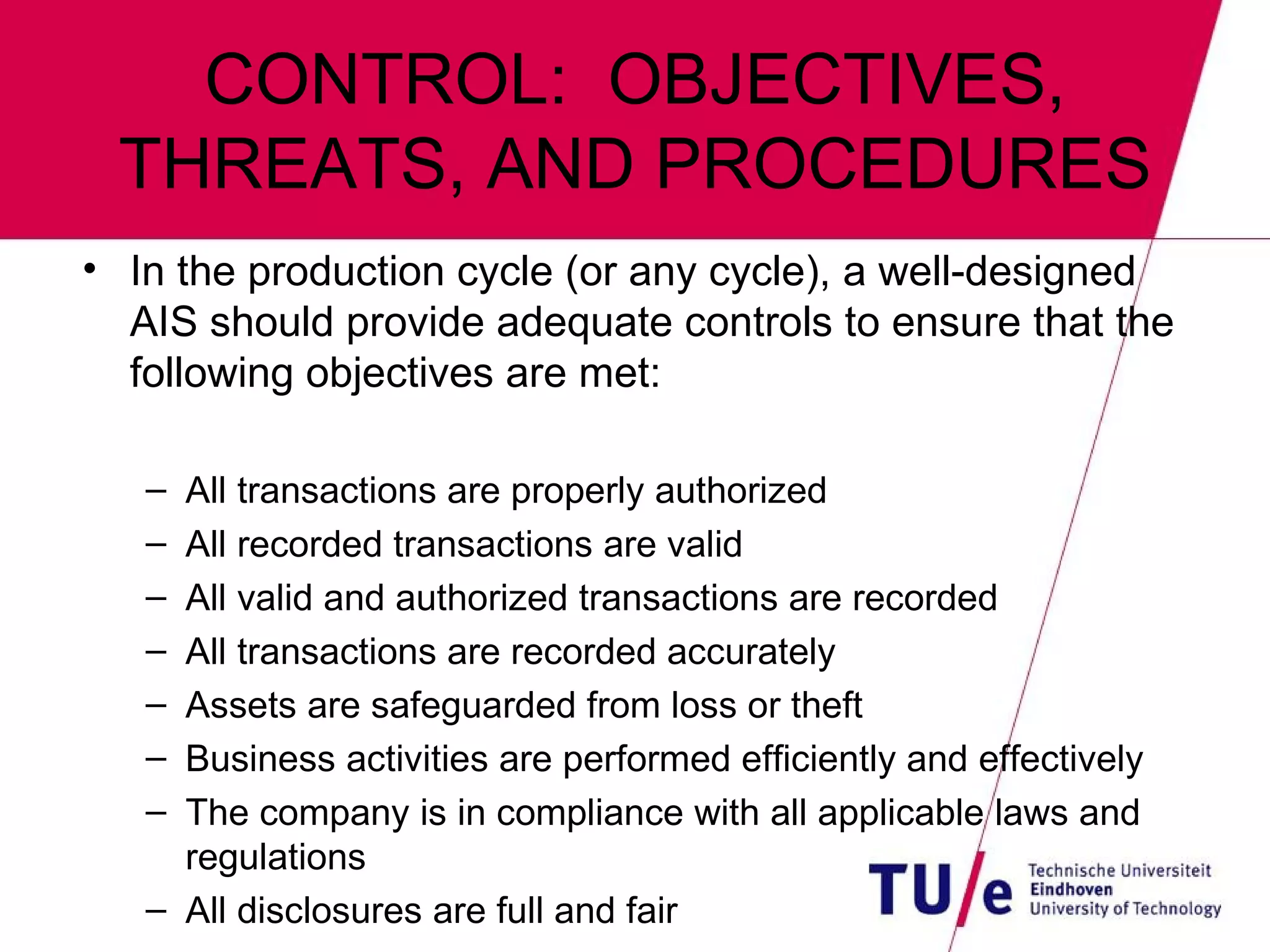 CONTROL:  OBJECTIVES, THREATS, AND PROCEDURES In the production cycle (or any cycle), a well-designed AIS should provide adequate controls to ensure that the following objectives are met: All transactions are properly authorized All recorded transactions are valid All valid and authorized transactions are recorded All transactions are recorded accurately Assets are safeguarded from loss or theft Business activities are performed efficiently and effectively The company is in compliance with all applicable laws and regulations All disclosures are full and fair 