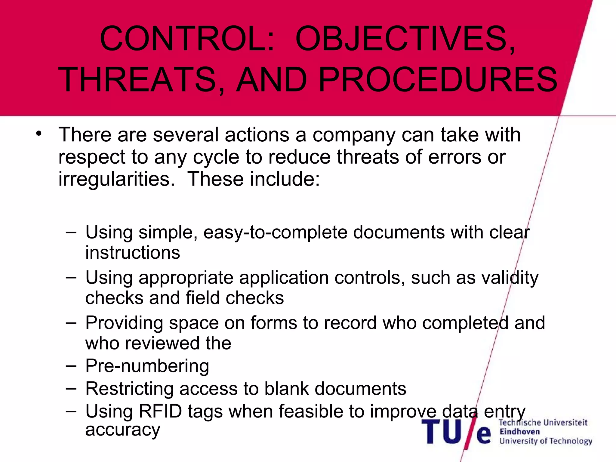 CONTROL:  OBJECTIVES, THREATS, AND PROCEDURES There are several actions a company can take with respect to any cycle to reduce threats of errors or irregularities.  These include: Using simple, easy-to-complete documents with clear instructions Using appropriate application controls, such as validity checks and field checks Providing space on forms to record who completed and who reviewed the Pre-numbering Restricting access to blank documents Using RFID tags when feasible to improve data entry accuracy 