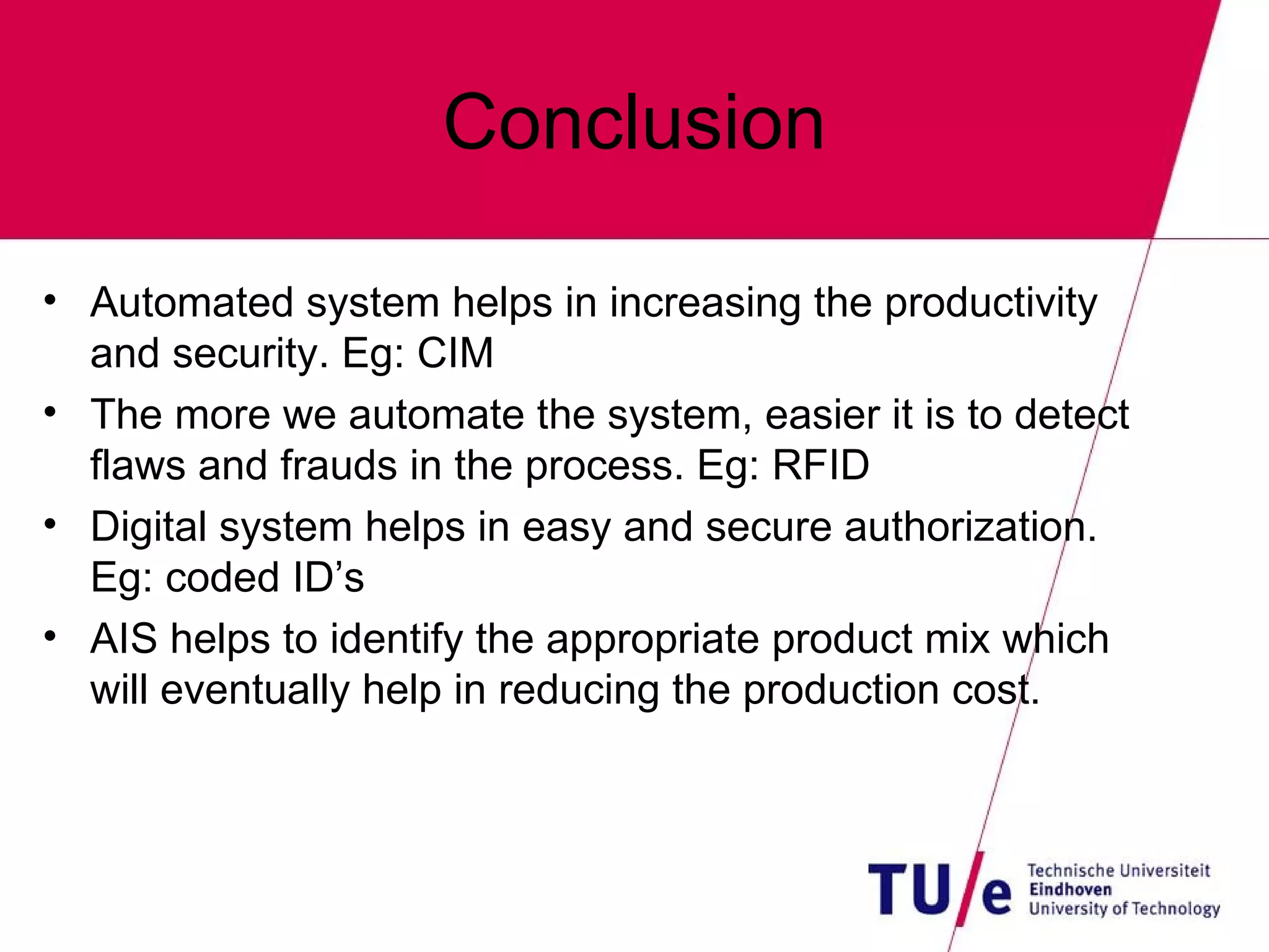 Conclusion Automated system helps in increasing the productivity and security. Eg: CIM  The more we automate the system, easier it is to detect flaws and frauds in the process. Eg: RFID Digital system helps in easy and secure authorization. Eg: coded ID’s AIS helps to identify the appropriate product mix which will eventually help in reducing the production cost. 