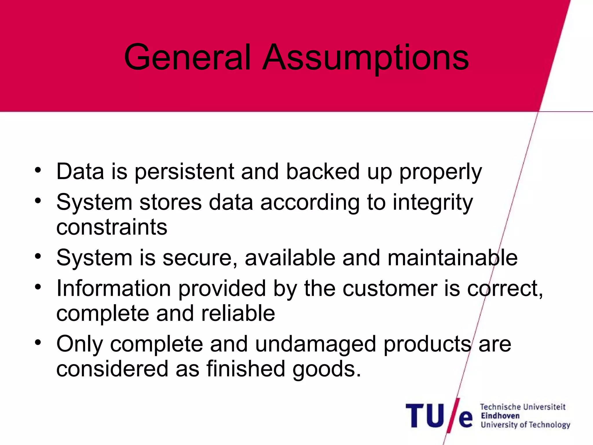 General Assumptions Data is persistent and backed up properly System stores data according to integrity constraints System is secure, available and maintainable Information provided by the customer is correct, complete and reliable Only complete and undamaged products are considered as finished goods. 