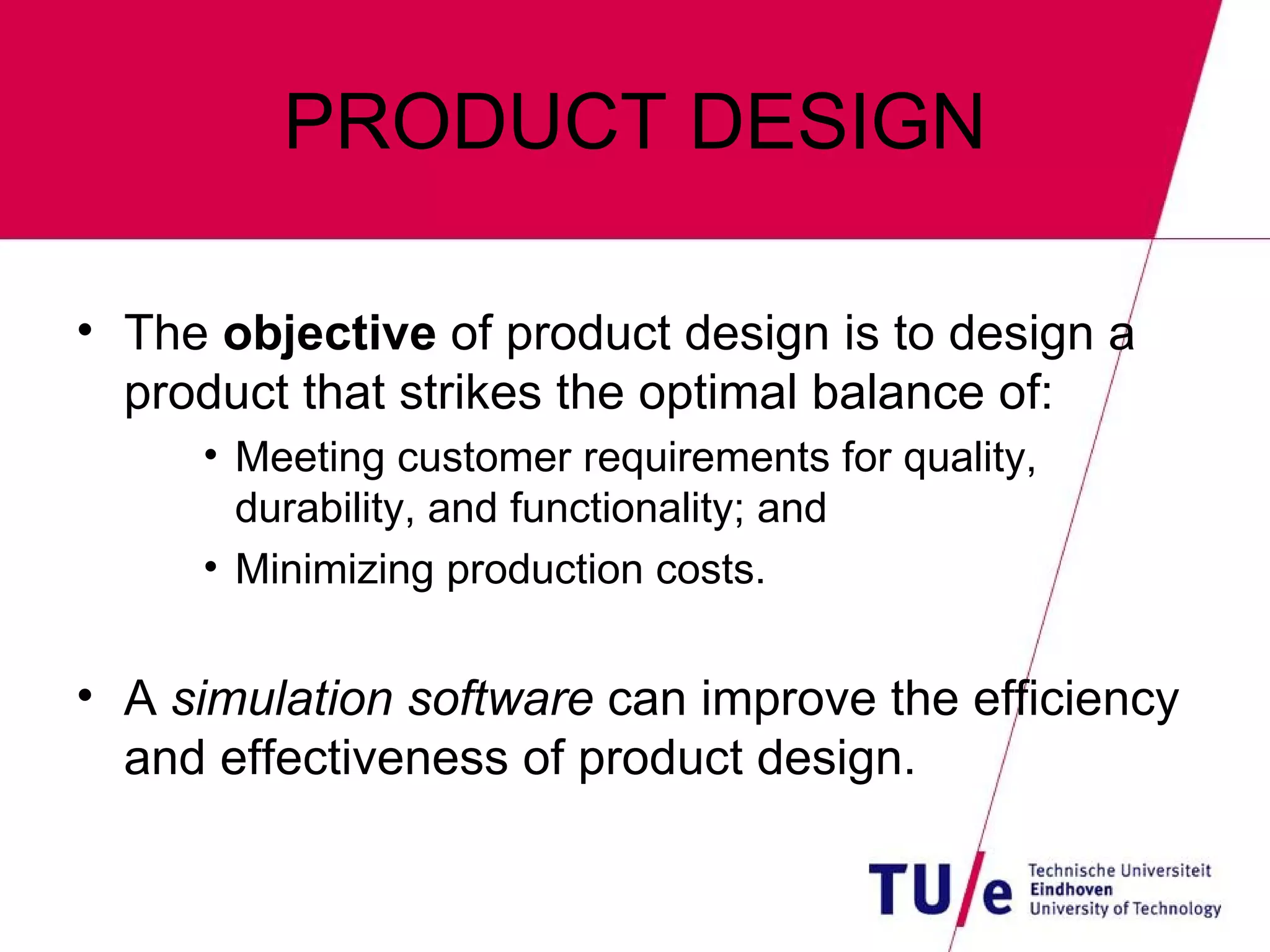 PRODUCT DESIGN The  objective  of product design is to design a product that strikes the optimal balance of: Meeting customer requirements for quality, durability, and functionality; and Minimizing production costs. A  simulation software  can improve the efficiency and effectiveness of product design. 