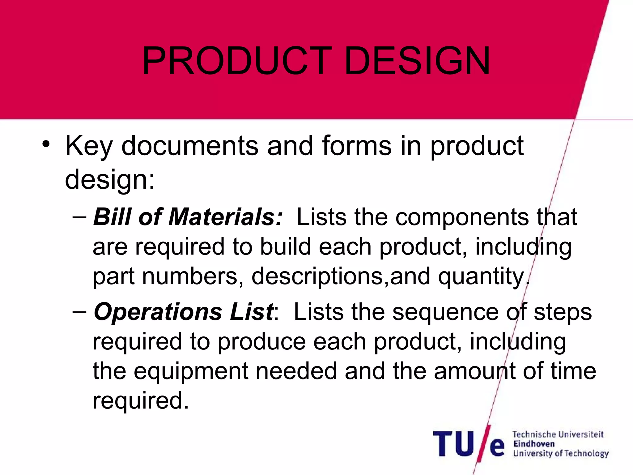 PRODUCT DESIGN Key documents and forms in product design: Bill of Materials:   Lists the components that are required to build each product, including part numbers, descriptions,and quantity. Operations List :  Lists the sequence of steps required to produce each product, including the equipment needed and the amount of time required. 