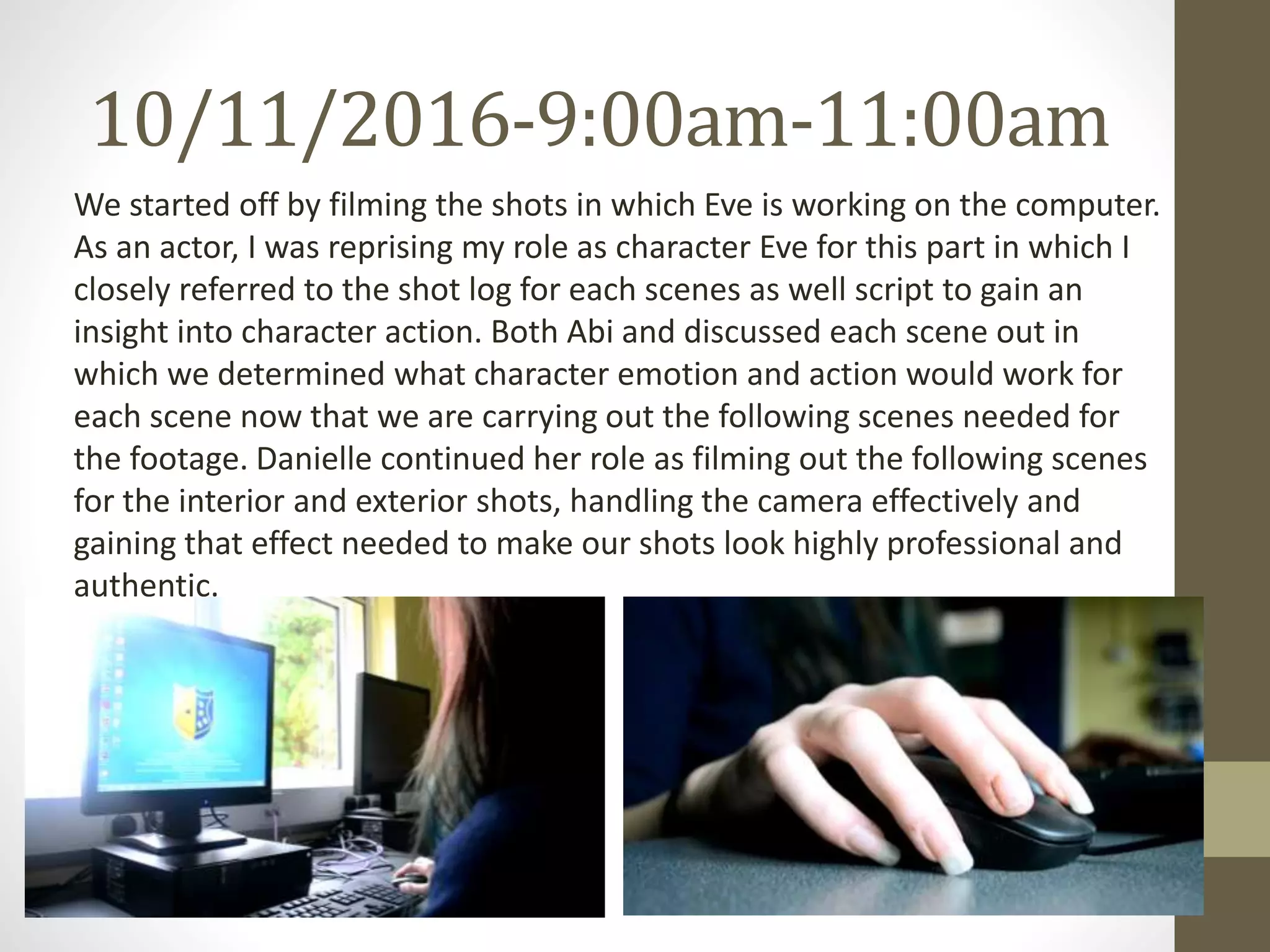10/11/2016-9:00am-11:00am
We started off by filming the shots in which Eve is working on the computer.
As an actor, I was reprising my role as character Eve for this part in which I
closely referred to the shot log for each scenes as well script to gain an
insight into character action. Both Abi and discussed each scene out in
which we determined what character emotion and action would work for
each scene now that we are carrying out the following scenes needed for
the footage. Danielle continued her role as filming out the following scenes
for the interior and exterior shots, handling the camera effectively and
gaining that effect needed to make our shots look highly professional and
authentic.
 