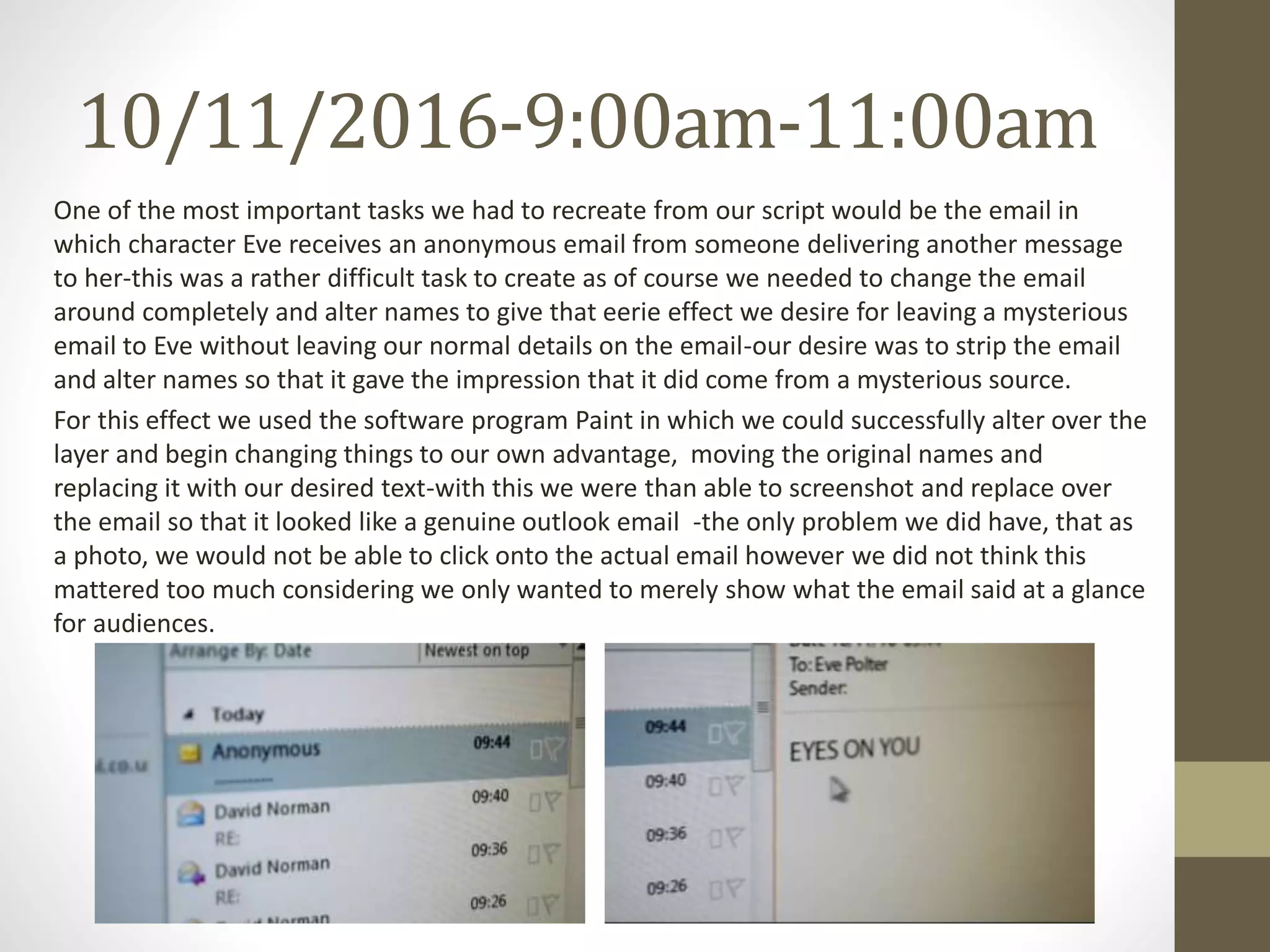 10/11/2016-9:00am-11:00am
One of the most important tasks we had to recreate from our script would be the email in
which character Eve receives an anonymous email from someone delivering another message
to her-this was a rather difficult task to create as of course we needed to change the email
around completely and alter names to give that eerie effect we desire for leaving a mysterious
email to Eve without leaving our normal details on the email-our desire was to strip the email
and alter names so that it gave the impression that it did come from a mysterious source.
For this effect we used the software program Paint in which we could successfully alter over the
layer and begin changing things to our own advantage, moving the original names and
replacing it with our desired text-with this we were than able to screenshot and replace over
the email so that it looked like a genuine outlook email -the only problem we did have, that as
a photo, we would not be able to click onto the actual email however we did not think this
mattered too much considering we only wanted to merely show what the email said at a glance
for audiences.
 