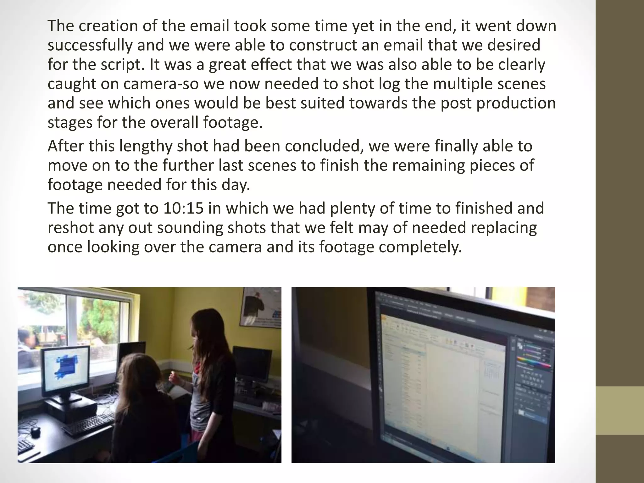 The creation of the email took some time yet in the end, it went down
successfully and we were able to construct an email that we desired
for the script. It was a great effect that we was also able to be clearly
caught on camera-so we now needed to shot log the multiple scenes
and see which ones would be best suited towards the post production
stages for the overall footage.
After this lengthy shot had been concluded, we were finally able to
move on to the further last scenes to finish the remaining pieces of
footage needed for this day.
The time got to 10:15 in which we had plenty of time to finished and
reshot any out sounding shots that we felt may of needed replacing
once looking over the camera and its footage completely.
 