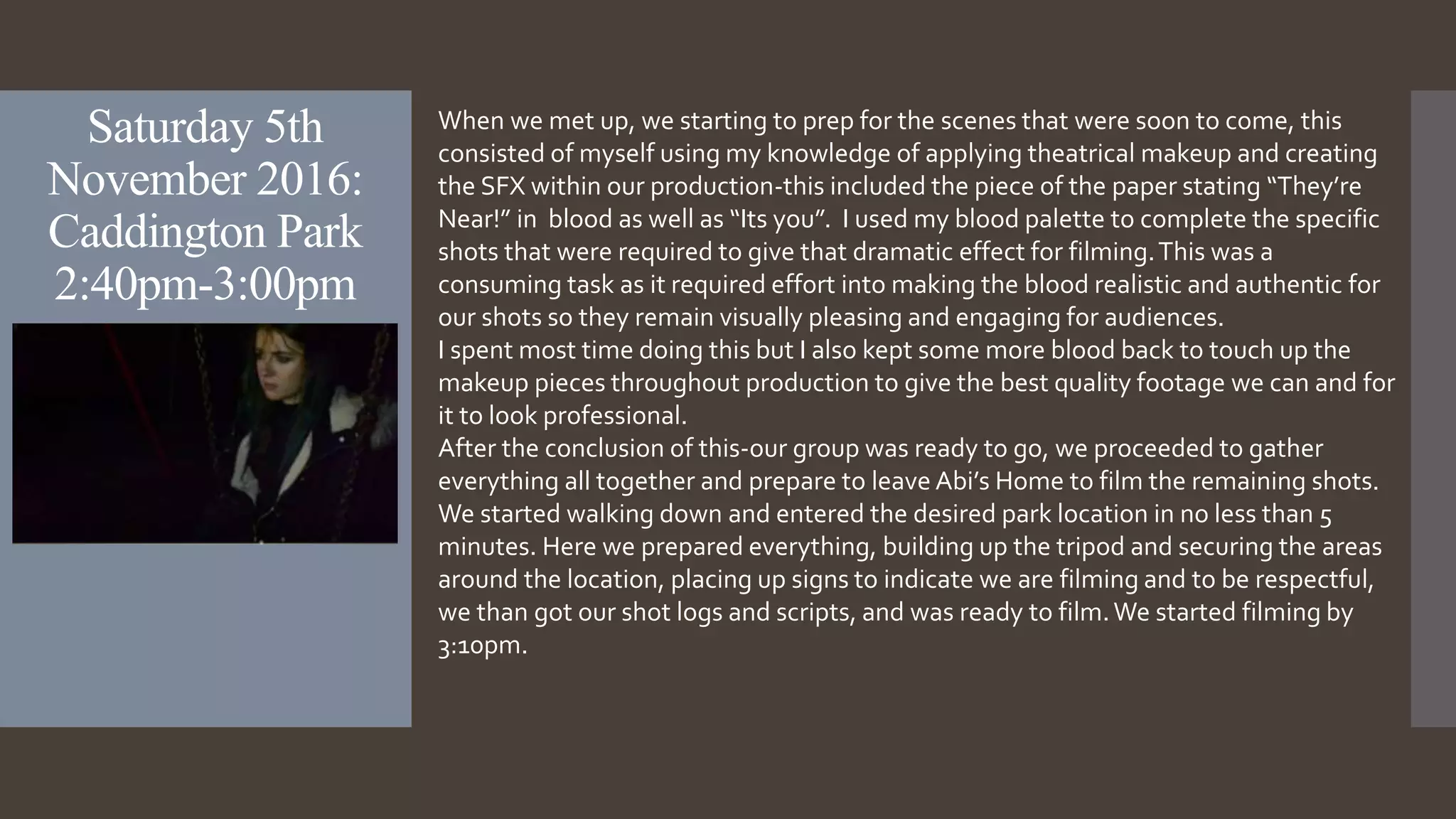 Saturday 5th
November 2016:
Caddington Park
2:40pm-3:00pm
When we met up, we starting to prep for the scenes that were soon to come, this
consisted of myself using my knowledge of applying theatrical makeup and creating
the SFX within our production-this included the piece of the paper stating “They’re
Near!” in blood as well as “Its you”. I used my blood palette to complete the specific
shots that were required to give that dramatic effect for filming.This was a
consuming task as it required effort into making the blood realistic and authentic for
our shots so they remain visually pleasing and engaging for audiences.
I spent most time doing this but I also kept some more blood back to touch up the
makeup pieces throughout production to give the best quality footage we can and for
it to look professional.
After the conclusion of this-our group was ready to go, we proceeded to gather
everything all together and prepare to leave Abi’s Home to film the remaining shots.
We started walking down and entered the desired park location in no less than 5
minutes. Here we prepared everything, building up the tripod and securing the areas
around the location, placing up signs to indicate we are filming and to be respectful,
we than got our shot logs and scripts, and was ready to film.We started filming by
3:10pm.
 