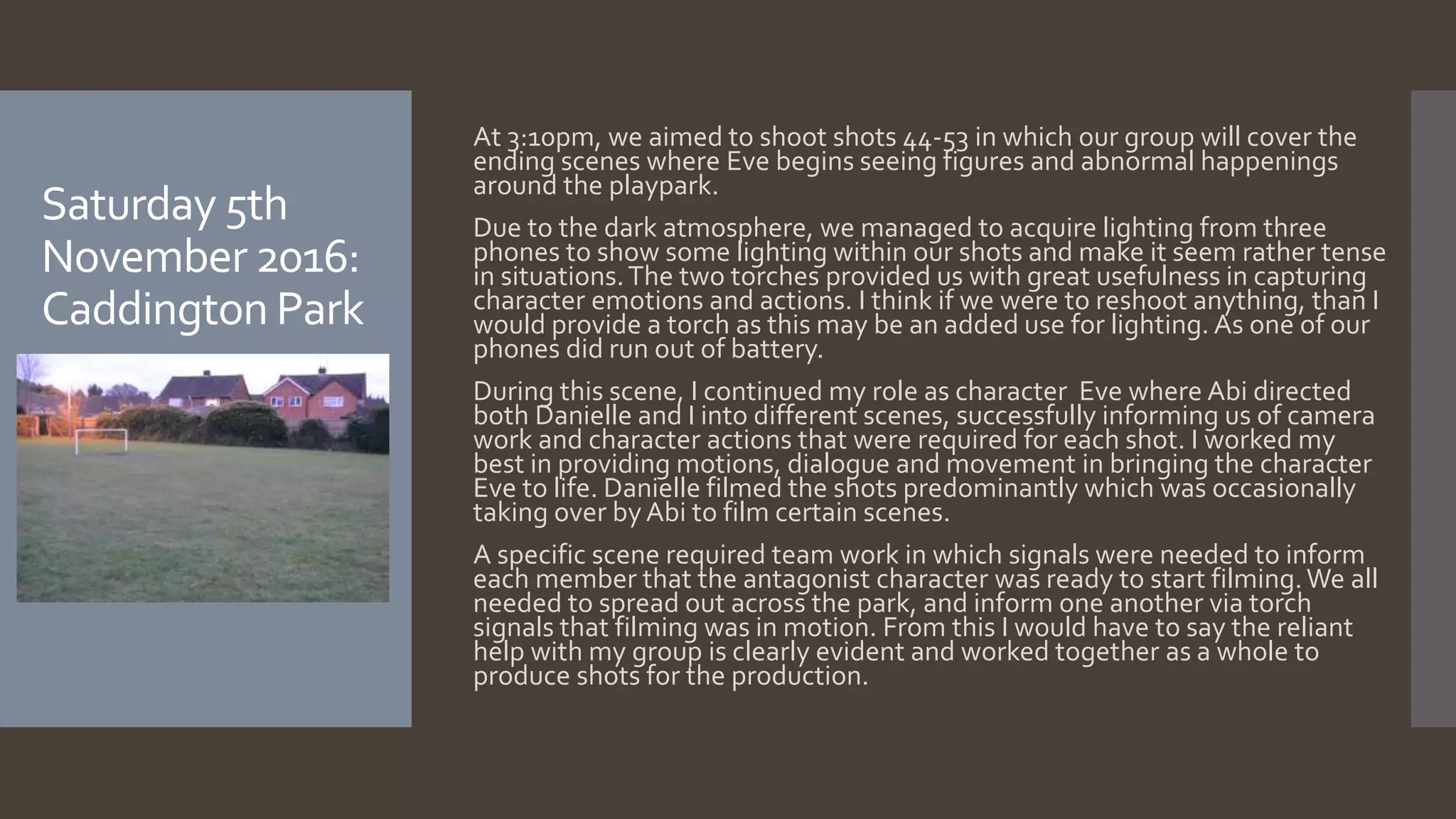 Saturday 5th
November 2016:
Caddington Park
At 3:10pm, we aimed to shoot shots 44-53 in which our group will cover the
ending scenes where Eve begins seeing figures and abnormal happenings
around the playpark.
Due to the dark atmosphere, we managed to acquire lighting from three
phones to show some lighting within our shots and make it seem rather tense
in situations.The two torches provided us with great usefulness in capturing
character emotions and actions. I think if we were to reshoot anything, than I
would provide a torch as this may be an added use for lighting. As one of our
phones did run out of battery.
During this scene, I continued my role as character Eve where Abi directed
both Danielle and I into different scenes, successfully informing us of camera
work and character actions that were required for each shot. I worked my
best in providing motions, dialogue and movement in bringing the character
Eve to life. Danielle filmed the shots predominantly which was occasionally
taking over byAbi to film certain scenes.
A specific scene required team work in which signals were needed to inform
each member that the antagonist character was ready to start filming.We all
needed to spread out across the park, and inform one another via torch
signals that filming was in motion. From this I would have to say the reliant
help with my group is clearly evident and worked together as a whole to
produce shots for the production.
 