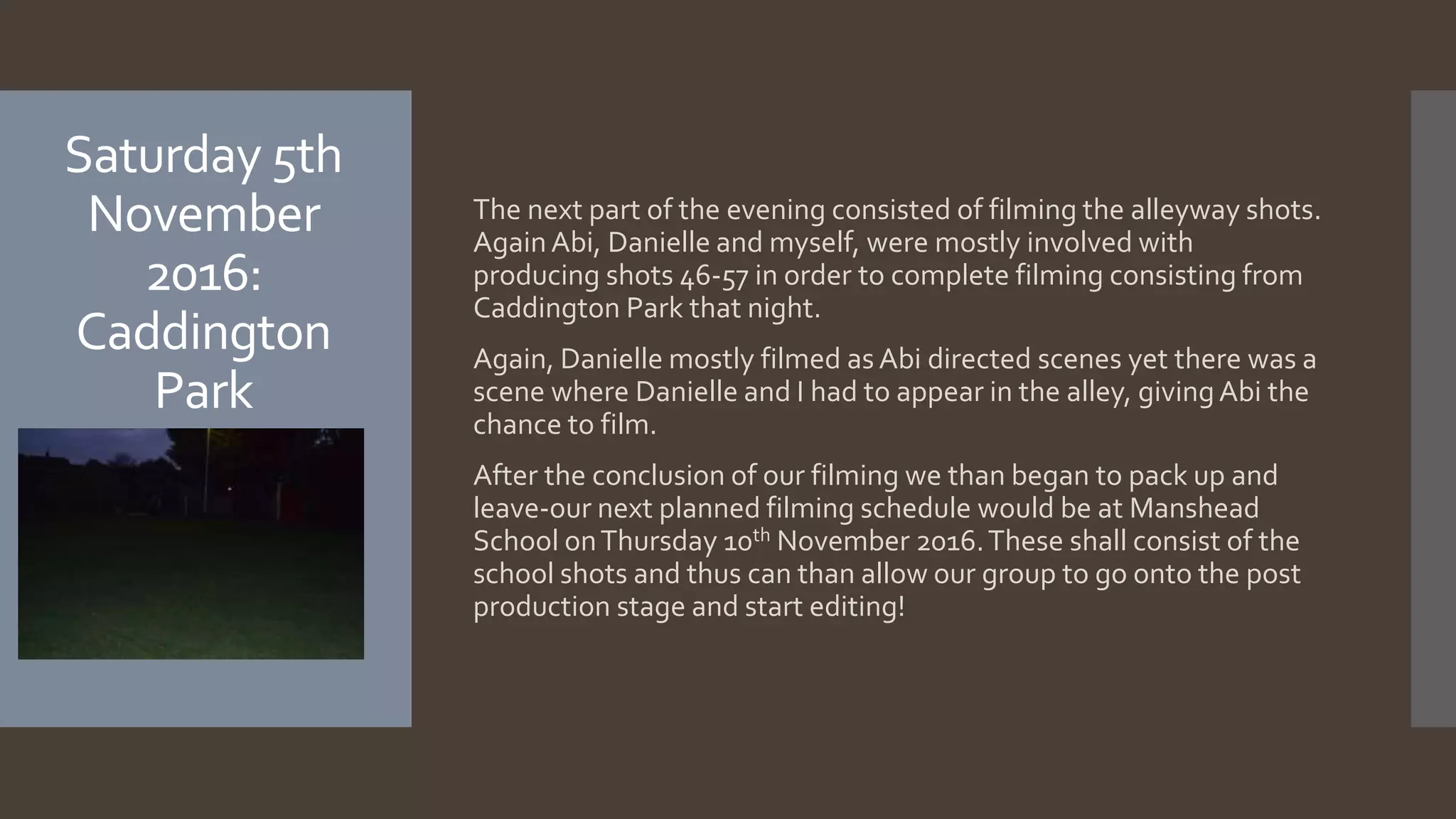 Saturday 5th
November
2016:
Caddington
Park
The next part of the evening consisted of filming the alleyway shots.
AgainAbi, Danielle and myself, were mostly involved with
producing shots 46-57 in order to complete filming consisting from
Caddington Park that night.
Again, Danielle mostly filmed as Abi directed scenes yet there was a
scene where Danielle and I had to appear in the alley, givingAbi the
chance to film.
After the conclusion of our filming we than began to pack up and
leave-our next planned filming schedule would be at Manshead
School onThursday 10th November 2016.These shall consist of the
school shots and thus can than allow our group to go onto the post
production stage and start editing!
 