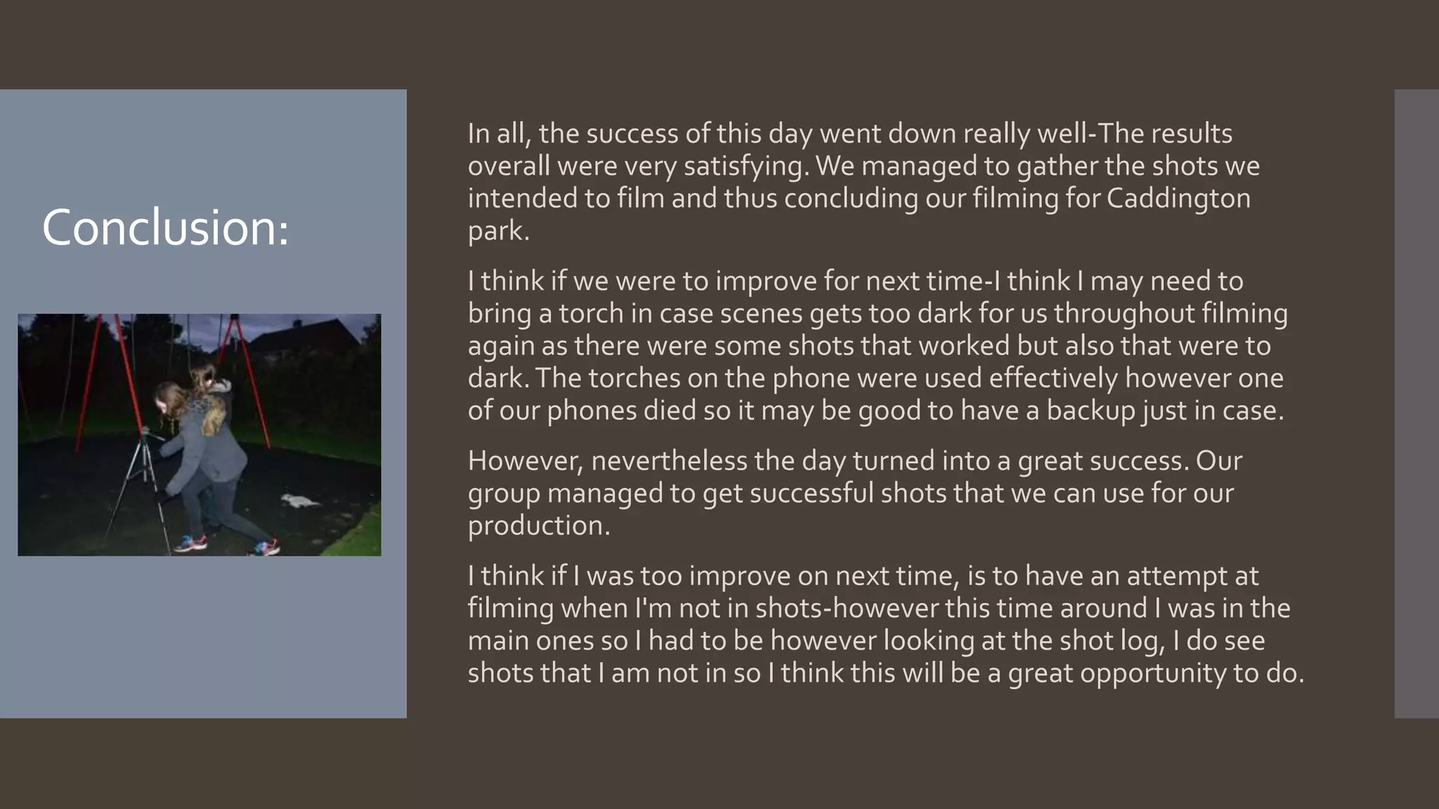Conclusion:
In all, the success of this day went down really well-The results
overall were very satisfying.We managed to gather the shots we
intended to film and thus concluding our filming for Caddington
park.
I think if we were to improve for next time-I think I may need to
bring a torch in case scenes gets too dark for us throughout filming
again as there were some shots that worked but also that were to
dark.The torches on the phone were used effectively however one
of our phones died so it may be good to have a backup just in case.
However, nevertheless the day turned into a great success. Our
group managed to get successful shots that we can use for our
production.
I think if I was too improve on next time, is to have an attempt at
filming when I'm not in shots-however this time around I was in the
main ones so I had to be however looking at the shot log, I do see
shots that I am not in so I think this will be a great opportunity to do.
 
