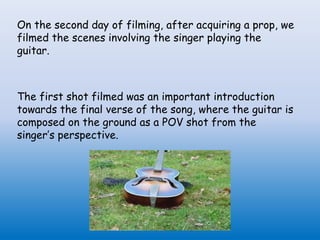 On the second day of filming, after acquiring a prop, we
filmed the scenes involving the singer playing the
guitar.
The first shot filmed was an important introduction
towards the final verse of the song, where the guitar is
composed on the ground as a POV shot from the
singer’s perspective.
 