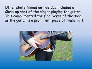 Other shots filmed on this day included a
Close-up shot of the singer playing the guitar.
This complimented the final verse of the song
as the guitar is a prominent piece of music in it.
 