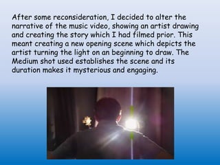 After some reconsideration, I decided to alter the
narrative of the music video, showing an artist drawing
and creating the story which I had filmed prior. This
meant creating a new opening scene which depicts the
artist turning the light on an beginning to draw. The
Medium shot used establishes the scene and its
duration makes it mysterious and engaging.
 
