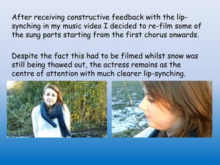 After receiving constructive feedback with the lip-
synching in my music video I decided to re-film some of
the sung parts starting from the first chorus onwards.
Despite the fact this had to be filmed whilst snow was
still being thawed out, the actress remains as the
centre of attention with much clearer lip-synching.
 