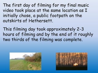 The first day of filming for my final music
video took place at the same location as I
initially chose, a public footpath on the
outskirts of Hethersett.
This filming day took approximately 2-3
hours of filming and by the end of it roughly
two thirds of the filming was complete.
 