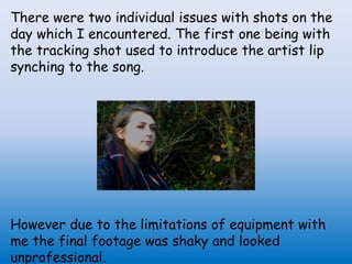 There were two individual issues with shots on the
day which I encountered. The first one being with
the tracking shot used to introduce the artist lip
synching to the song.
However due to the limitations of equipment with
me the final footage was shaky and looked
unprofessional.
 