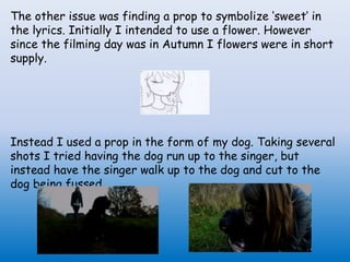 The other issue was finding a prop to symbolize ‘sweet’ in
the lyrics. Initially I intended to use a flower. However
since the filming day was in Autumn I flowers were in short
supply.
Instead I used a prop in the form of my dog. Taking several
shots I tried having the dog run up to the singer, but
instead have the singer walk up to the dog and cut to the
dog being fussed.
 