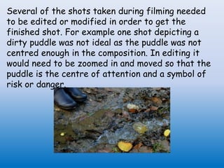 Several of the shots taken during filming needed
to be edited or modified in order to get the
finished shot. For example one shot depicting a
dirty puddle was not ideal as the puddle was not
centred enough in the composition. In editing it
would need to be zoomed in and moved so that the
puddle is the centre of attention and a symbol of
risk or danger.
 