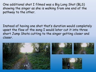 One additional shot I filmed was a Big Long Shot (BLS)
showing the singer as she is walking from one end of the
pathway to the other.
Instead of having one shot that’s duration would completely
upset the flow of the song I would later cut it into three
short Jump Shots cutting to the singer getting closer and
closer.
 