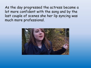 As the day progressed the actress became a
lot more confident with the song and by the
last couple of scenes she her lip syncing was
much more professional.
 