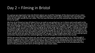 Day 2 – Filming in Bristol
As a group we organised a trip into Bristol where we could film footage of the dance part of our video
and more of Ceara singing. We chose two different locations which were relatively near eachother and
what we thought would suit our video. The first was the bear pit and the second was on top of Cabot
Circus car park.
We first of all filmed on top of Cabot Circus car park as we parked our car in there and could walk to the
bear pit after we had finished. Our aim for this day was to film the dance sections of me and Ceara and to
film more footage of Ceara singing for more performance pieces in our video. We spent quite a few hours
on the top of the car park filming Ceara singing the whole song from different angles, making sure we got
the perfect angle where you could see the back drop of the city. We took a risk as our camera wasn’t on
full battery before we came out, luckily it lasted long enough for us to film as much as we needed on top
of the car park and we had low battery when going to film at the bear pit but luckily it lasted. Because we
knew exactly what we were filming at the bear pit, we got it shot straight away with no fuss and we were
extremely impressed with the natural lighting in one of the graffiti shots from in the tunnel.
Whilst we were filming at the bear pit, we noticed some people skateboarding for fun. We thought it
would be a good idea, after asking permission, if we could film them doing some tricks as it would be a
perfect addition to our music video as the whole idea is about being active/having fun with friends. I
politely asked if they didn’t mind us filming them and they were happy to do it as coincidentally they
were in the process at sixth form of filming their own music video.
 