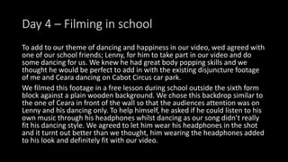 Day 4 – Filming in school
To add to our theme of dancing and happiness in our video, wed agreed with
one of our school friends; Lenny, for him to take part in our video and do
some dancing for us. We knew he had great body popping skills and we
thought he would be perfect to add in with the existing disjuncture footage
of me and Ceara dancing on Cabot Circus car park.
We filmed this footage in a free lesson during school outside the sixth form
block against a plain wooden background. We chose this backdrop similar to
the one of Ceara in front of the wall so that the audiences attention was on
Lenny and his dancing only. To help himself, he asked if he could listen to his
own music through his headphones whilst dancing as our song didn’t really
fit his dancing style. We agreed to let him wear his headphones in the shot
and it turnt out better than we thought, him wearing the headphones added
to his look and definitely fit with our video.
 