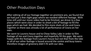 Other Production Days
After editing all of our footage together on premiere pro, we found that
we had just a few slight gaps where we needed different footage. With
time still until our music video had to be finished, we drove to a few
places which were close in order to shoot a bit of footage to fill the
gaps which we had. We decided to film more shots of me and Ceara
together as there was already a lot of performance of Ceara on her
own.
We went to Laurens house and to Chew Valley Lake in order to film
footage of me and Ceara together and hopefully fill the gaps. We were
happy with the footage from Lauren’s house but not that from the lake
as all of our other footage is based around the centre and busy towns
therefore images of greenery didn’t fit with our idea.
 