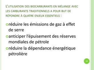 L’UTILISATION DES BIOCARBURANTS EN MÉLANGE AVEC
LES CARBURANTS TRADITIONNELS A POUR BUT DE
RÉPONDRE À QUATRE ENJEUX ESSENTIELS :
réduire les émissions de gaz à effet
de serre
anticiper l’épuisement des réserves
mondiales de pétrole
réduire la dépendance énergétique
pétrolière
13
 