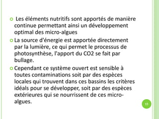  Les éléments nutritifs sont apportés de manière
continue permettant ainsi un développement
optimal des micro-algues
 La source d'énergie est apportée directement
par la lumière, ce qui permet le processus de
photosynthèse, l'apport du CO2 se fait par
bullage.
 Cependant ce système ouvert est sensible à
toutes contaminations soit par des espèces
locales qui trouvent dans ces bassins les critères
idéals pour se développer, soit par des espèces
extérieures qui se nourrissent de ces micro-
algues. 15
 