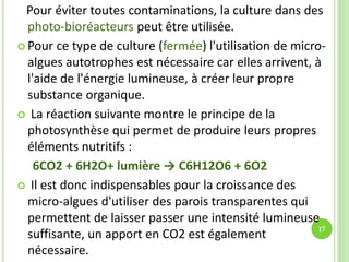 Pour éviter toutes contaminations, la culture dans des
photo-bioréacteurs peut être utilisée.
 Pour ce type de culture (fermée) l'utilisation de micro-
algues autotrophes est nécessaire car elles arrivent, à
l'aide de l'énergie lumineuse, à créer leur propre
substance organique.
 La réaction suivante montre le principe de la
photosynthèse qui permet de produire leurs propres
éléments nutritifs :
6CO2 + 6H2O+ lumière → C6H12O6 + 6O2
 Il est donc indispensables pour la croissance des
micro-algues d'utiliser des parois transparentes qui
permettent de laisser passer une intensité lumineuse
suffisante, un apport en CO2 est également
nécessaire.
17
 