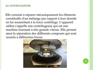 LA CENTRIFUGATION
Elle consiste à séparer mécaniquement les éléments
constitutifs d'un mélange par rapport à leur densité
en les soumettant à la force centrifuge. L'appareil
utilisé s'appelle une centrifugeuse qui est une
machine tournant à très grande vitesse. Elle permet
ainsi la séparation des différents composés qui sont
soumis à différentes forces.
21
 