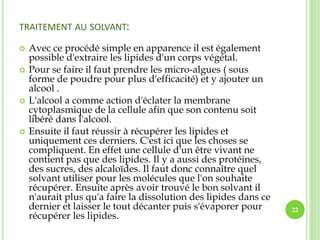 TRAITEMENT AU SOLVANT:
 Avec ce procédé simple en apparence il est également
possible d'extraire les lipides d'un corps végétal.
 Pour se faire il faut prendre les micro-algues ( sous
forme de poudre pour plus d'efficacité) et y ajouter un
alcool .
 L'alcool a comme action d'éclater la membrane
cytoplasmique de la cellule afin que son contenu soit
libéré dans l'alcool.
 Ensuite il faut réussir à récupérer les lipides et
uniquement ces derniers. C'est ici que les choses se
compliquent. En effet une cellule d'un être vivant ne
contient pas que des lipides. Il y a aussi des protéines,
des sucres, des alcaloïdes. Il faut donc connaître quel
solvant utiliser pour les molécules que l'on souhaite
récupérer. Ensuite après avoir trouvé le bon solvant il
n'aurait plus qu'a faire la dissolution des lipides dans ce
dernier et laisser le tout décanter puis s'évaporer pour
récupérer les lipides.
22
 