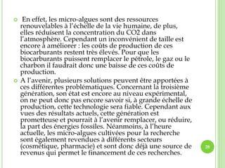  En effet, les micro-algues sont des ressources
renouvelables à l’échelle de la vie humaine, de plus,
elles réduisent la concentration du CO2 dans
l’atmosphère. Cependant un inconvénient de taille est
encore à améliorer : les coûts de production de ces
biocarburants restent très élevés. Pour que les
biocarburants puissent remplacer le pétrole, le gaz ou le
charbon il faudrait donc une baisse de ces coûts de
production.
 A l’avenir, plusieurs solutions peuvent être apportées à
ces différentes problématiques. Concernant la troisième
génération, son état est encore au niveau expérimental,
on ne peut donc pas encore savoir si, à grande échelle de
production, cette technologie sera fiable. Cependant aux
vues des résultats actuels, cette génération est
prometteuse et pourrait à l’avenir remplacer, ou réduire,
la part des énergies fossiles. Néanmoins, à l’heure
actuelle, les micro-algues cultivées pour la recherche
sont également revendues à différents secteurs
(cosmétique, pharmacie) et sont donc déjà une source de
revenus qui permet le financement de ces recherches.
28
 