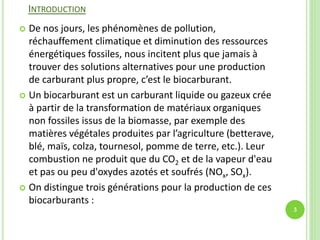 INTRODUCTION
 De nos jours, les phénomènes de pollution,
réchauffement climatique et diminution des ressources
énergétiques fossiles, nous incitent plus que jamais à
trouver des solutions alternatives pour une production
de carburant plus propre, c’est le biocarburant.
 Un biocarburant est un carburant liquide ou gazeux crée
à partir de la transformation de matériaux organiques
non fossiles issus de la biomasse, par exemple des
matières végétales produites par l’agriculture (betterave,
blé, maïs, colza, tournesol, pomme de terre, etc.). Leur
combustion ne produit que du CO2 et de la vapeur d'eau
et pas ou peu d'oxydes azotés et soufrés (NOx, SOx).
 On distingue trois générations pour la production de ces
biocarburants :
3
 