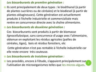 Les biocarburants de première génération :
 Ils sont principalement de deux types : le bioéthanol (à partir
de plantes sucrières ou de céréales) et le biodiesel (à partir de
plantes oléagineuses). Cette génération est actuellement
produite à l’échelle industrielle et commercialisée mais
rentre en concurrence directe avec la chaîne alimentaire.
 Les biocarburants de deuxième génération :
Ces biocarburants sont produits à partir de biomasse
lignocellulosique, sans concurrence d'usage avec l'alimentaire,
obtenue en exploitant les résidus agricoles (pailles de
céréales, tiges), bois et résidus forestiers, etc
Cette génération n’est pas rentable à l’échelle industrielle car
elle reste encore très couteuse.
 Les biocarburants de troisième génération :
 Les procédés, encore à l’étude, s’appuient principalement sur
l’utilisation de microorganismes telles que les micros-algues.
4
 