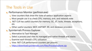 The Tools in Use
Performance Monitor (perfmon.exe)
View counters that show the state of various application aspects
Most people use it to check CPU, memory, disk, and network state
.NET CLR has useful counters for memory, GC, JIT, locks, threads, exceptions,
etc.
Other useful counters: WCF, ASP.NET, IIS, and database providers
Sysinternals Process Explorer
Alternative to Task Manager
Select a process and view its managed and native threads and stacks
Examine each thread’s CPU utilization
View .NET CLR performance counters per process
https://download.sysinternals.com/files/ProcessExplorer.zip
 