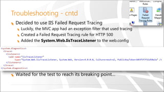 Troubleshooting - cntd
Decided to use IIS Failed Request Tracing
Luckily, the MVC app had an exception filter that used tracing
Created a Failed Request Tracing rule for HTTP 500
Added the System.Web.IisTraceListener to the web.config
Waited for the test to reach its breaking point…
 