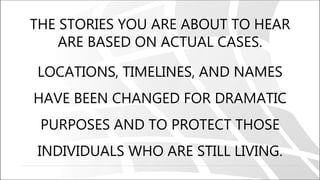 THE STORIES YOU ARE ABOUT TO HEAR
ARE BASED ON ACTUAL CASES.
LOCATIONS, TIMELINES, AND NAMES
HAVE BEEN CHANGED FOR DRAMATIC
PURPOSES AND TO PROTECT THOSE
INDIVIDUALS WHO ARE STILL LIVING.
 