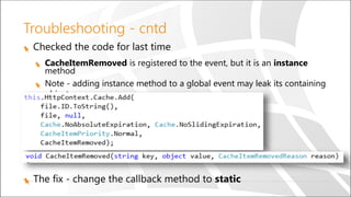 Troubleshooting - cntd
Checked the code for last time
CacheItemRemoved is registered to the event, but it is an instance
method
Note - adding instance method to a global event may leak its containing
object
The fix - change the callback method to static
 