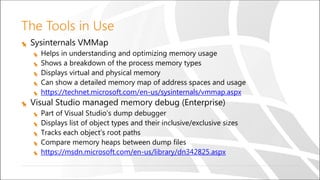 The Tools in Use
Sysinternals VMMap
Helps in understanding and optimizing memory usage
Shows a breakdown of the process memory types
Displays virtual and physical memory
Can show a detailed memory map of address spaces and usage
https://technet.microsoft.com/en-us/sysinternals/vmmap.aspx
Visual Studio managed memory debug (Enterprise)
Part of Visual Studio’s dump debugger
Displays list of object types and their inclusive/exclusive sizes
Tracks each object’s root paths
Compare memory heaps between dump files
https://msdn.microsoft.com/en-us/library/dn342825.aspx
 