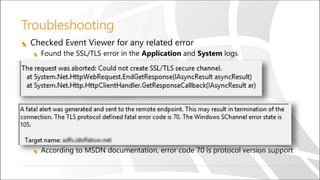 Troubleshooting
Checked Event Viewer for any related error
Found the SSL/TLS error in the Application and System logs
According to MSDN documentation, error code 70 is protocol version support
 