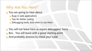 Why Are You Here?
You are going to hear about
Bugs in web applications
Tips for better coding
Debugging tools, and when to use them
You will not leave here as expert debuggers! Sorry
But… You will leave with a good starting point
And probably anxious to check your code
 