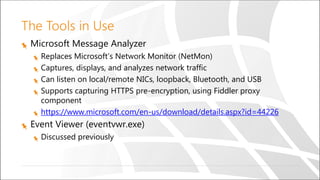 The Tools in Use
Microsoft Message Analyzer
Replaces Microsoft’s Network Monitor (NetMon)
Captures, displays, and analyzes network traffic
Can listen on local/remote NICs, loopback, Bluetooth, and USB
Supports capturing HTTPS pre-encryption, using Fiddler proxy
component
https://www.microsoft.com/en-us/download/details.aspx?id=44226
Event Viewer (eventvwr.exe)
Discussed previously
 