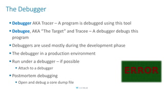The Debugger
 Debugger AKA Tracer – A program is debugged using this tool
 Debugee, AKA “The Target” and Tracee – A debugger debugs this
program
 Debuggers are used mostly during the development phase
 The debugger in a production environment
 Run under a debugger – if possible
 Attach to a debugger
 Postmortem debugging
 Open and debug a core dump file
 