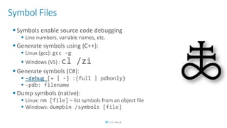 Symbol Files
 Symbols enable source code debugging
 Line numbers, variable names, etc.
 Generate symbols using (C++):
 Linux (gcc): gcc –g
 Windows (VS) : cl /zi
 Generate symbols (C#):
 -debug [+ | -] :{full | pdbonly}
 -pdb: filename
 Dump symbols (native):
 Linux: nm [file] – list symbols from an object file
 Windows: dumpbin /symbols [file]
 
