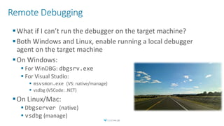 Remote Debugging
What if I can’t run the debugger on the target machine?
Both Windows and Linux, enable running a local debugger
agent on the target machine
On Windows:
 For WinDBG: dbgsrv.exe
 For Visual Studio:
 msvsmon.exe (VS: native/manage)
 vsdbg (VSCode: .NET)
On Linux/Mac:
 Dbgserver (native)
 vsdbg (manage)
 