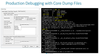 Production Debugging with Core Dump Files
alon@HOMEALON10:~$ ps -x
PID TTY STAT TIME COMMAND
2 tty1 Ss 0:00 /bin/bash
1219 tty3 S 0:00 ./main
1221 tty1 R 0:00 ps -x
alon@HOMEALON10:~$ gcore 1219
Saved corefile core.1219
alon@HOMEALON10:~$ gdb main core.1219
GNU gdb (Ubuntu 7.11.1-0ubuntu1~16.04) 7.11.1
Copyright (C) 2016 Free Software Foundation, Inc.
License GPLv3+: GNU GPL version 3 or later <http://gnu.org/licenses/gpl.html>
This is free software: you are free to change and redistribute it.
This GDB was configured as "x86_64-linux-gnu".
(gdb) bt
#0 0x00007f51fe526680 in __read_nocancel () at ../sysdeps/unix/syscall-
template.S:84
#1 0x00007f51fe4aa5e8 in _IO_new_file_underflow (fp=0x7f51fe7f38e0
<_IO_2_1_stdin_>)
at fileops.c:592
#2 0x00007f51fe4ab60e in __GI__IO_default_uflow (fp=0x7f51fe7f38e0
<_IO_2_1_stdin_>)
at genops.c:413
#3 0x00007f51fe48c260 in _IO_vfscanf_internal (s=<optimized out>,
format=<optimized out>, argptr=argptr@entry=0x7ffff1c78058,
errp=errp@entry=0x0)
at vfscanf.c:634
#4 0x00007f51fe49b5df in __isoc99_scanf (format=<optimized out>) at
isoc99_scanf.c:37
#5 0x000000000040062a in main () at main.c:6
 