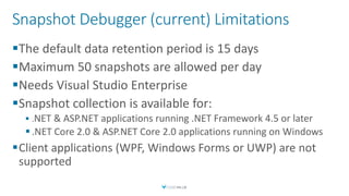 Snapshot Debugger (current) Limitations
The default data retention period is 15 days
Maximum 50 snapshots are allowed per day
Needs Visual Studio Enterprise
Snapshot collection is available for:
 .NET & ASP.NET applications running .NET Framework 4.5 or later
 .NET Core 2.0 & ASP.NET Core 2.0 applications running on Windows
Client applications (WPF, Windows Forms or UWP) are not
supported
 