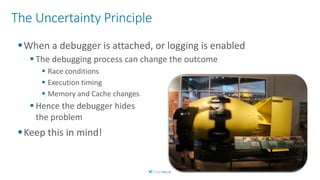 The Uncertainty Principle
When a debugger is attached, or logging is enabled
 The debugging process can change the outcome
 Race conditions
 Execution timing
 Memory and Cache changes
 Hence the debugger hides
the problem
Keep this in mind!
 