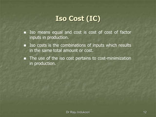 Iso Cost (IC)
 Iso means equal and cost is cost of cost of factor
inputs in production.
 Iso costs is the combinations of inputs which results
in the same total amount or cost.
 The use of the iso cost pertains to cost-minimization
in production.
Dr Raju Indukoori 12
 